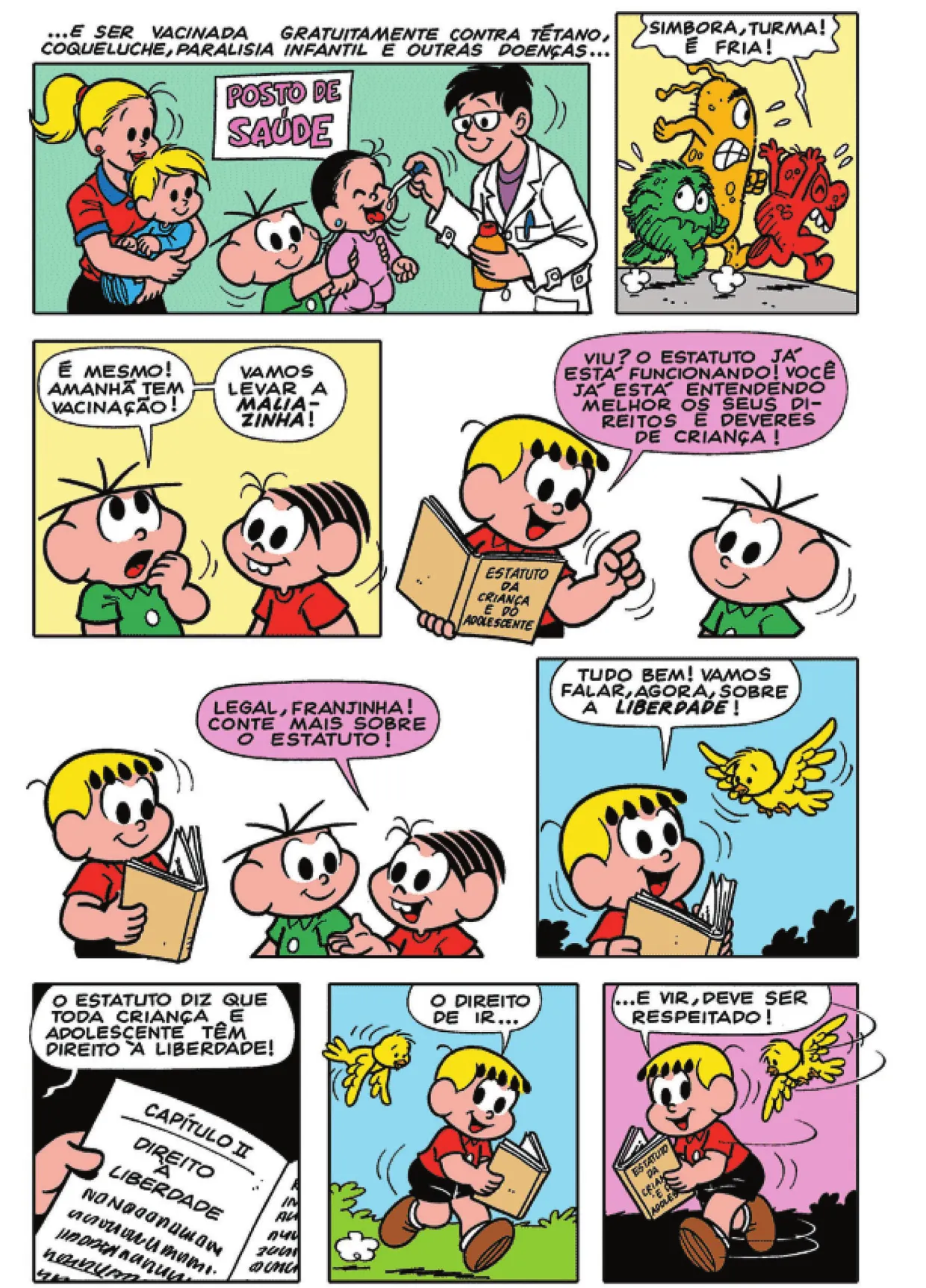 Q31: Um médico aplica vacina em gotas na boca da Maria Cebolinha, carregada por Cebolinha. Atrás de Cebolinha, uma mulher segura um bebê no colo. A parte superior contém a seguinte legenda: '... e ser vacinada gratuitamente contra tétano, coqueluche, paralisia infantil e outras doenças...' Q32: Bactérias e vírus correm, assustados. Um deles grita: 'Simbora, turma! É fria!' Q33: Cebolinha, pensativo, diz: 'É mesmo! Amanhã tem vacinação! Vamos levar a Maliazinha!' Q34: Franjinha, com o estatuto em mãos, diz para Cebolinha: 'Viu? O estatuto já está funcionando! Você já está entendendo melhor os seus direitos e deveres de criança!' Q35: Mônica diz: 'Legal, Franjinha! Conte mais sobre o estatuto!' Q36: Um pássaro sobrevoa Franjinha, que diz: 'Tudo bem! Vamos falar, agora, sobre a liberdade!' Q37: Franjinha lê o capítulo II e continua: 'O estatuto diz que toda criança e adolescente têm direito à liberdade!' Q38: O pássaro segue Franjinha, que caminha para o lado direito e diz: 'O direito de ir...' Q39: Franjinha continua: '... e vir, deve ser respeitado!' O pássaro continua seguindo Franjinha, que se volta para o lado esquerdo.