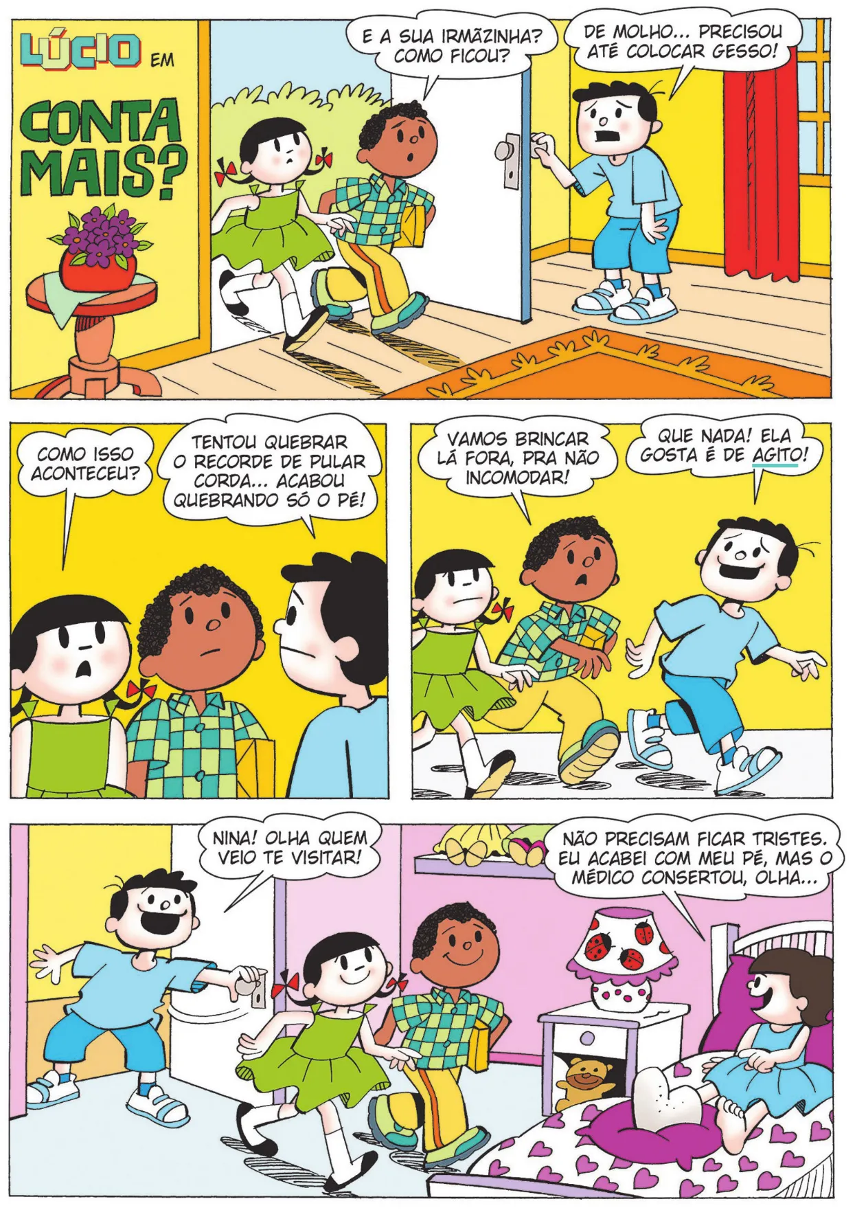 História em quadrinhos do Lúcio com 30 quadros. Q1: O título da história em quadrinhos é: Lúcio em: conta mais? Lúcio e Carolina entram na casa de Bocão. Lúcio carrega um presente embrulhado e pergunta: 'E a sua irmãzinha? Como ficou?' Bocão responde: 'De molho... precisou até colocar gesso!' Q2: Carolina pergunta: 'Como isso aconteceu?' Bocão responde: 'Tentou quebrar o recorde de pular corda... acabou quebrando só o pé!' Q3: Lúcio diz, com expressão de preocupação: 'Vamos brincar lá fora, pra não incomodar!' Bocão responde: 'Que nada! Ela gosta é de agito!' Q4: Bocão abre a porta do quarto da irmã dele e diz: 'Nina! Olha quem veio te visitar!' Carolina e Lúcio entram no quarto. Nina está sentada na cama, com o pé engessado, e diz: 'Não precisam ficar tristes. Eu acabei com meu pé, mas o médico consertou, olha...'