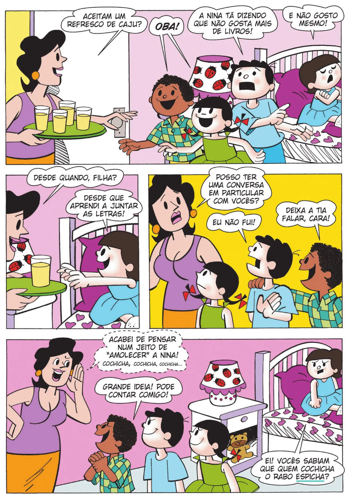 Q16: A mãe de Nina e Bocão entra no quarto, carregando uma bandeja com copos de suco. Ela pergunta: 'Aceitam um refresco de caju?' Lúcio e Carolina exclamam: 'Oba!' Bocão diz: 'A Nina tá dizendo que não gosta mais de livros!' Nina responde: 'E não gosto mesmo!' Q17: A mãe pergunta: 'Desde quando, filha?' Nina estende a mão para pegar um copo de suco e responde: 'Desde que aprendi a juntar as letras!' Q18: A mãe, preocupada, diz para Carolina, Lúcio e Bocão: 'Posso ter uma conversa em particular com vocês?' Bocão diz: 'Eu não fui!' Lúcio diz: 'Deixa a tia falar, cara!' Q19: A mãe sussurra para as crianças: 'Acabei de pensar num jeito de 'amolecer' a Nina! Cochicha, cochicha, cochicha...' Lúcio exclama: 'Grande ideia! Pode contar comigo!' Sentada na cama, Nina diz: 'Ei! Vocês sabiam que quem cochicha o rabo espicha?'