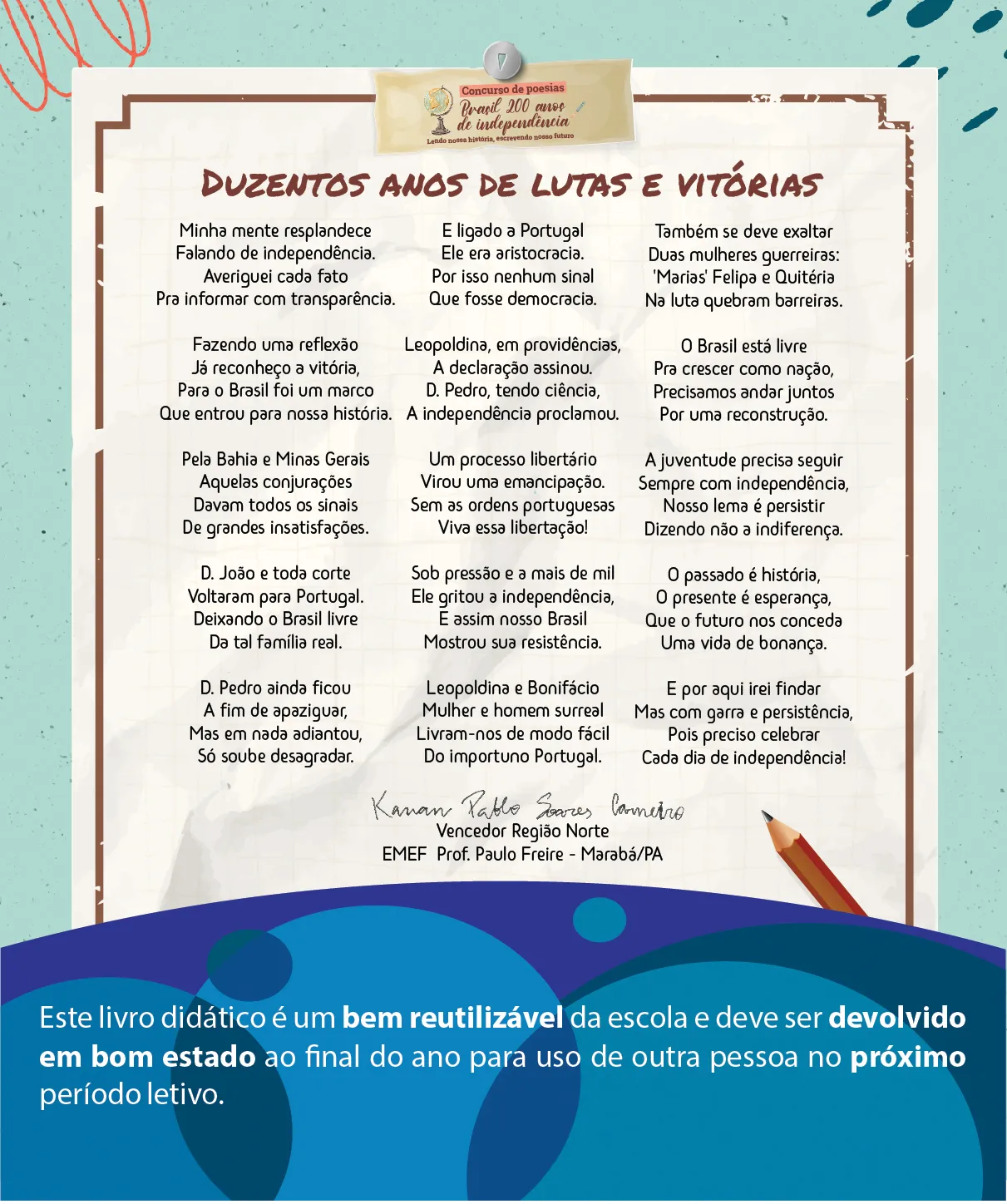 Concurso de poesias: Brasil 200 anos de independência. Lendo nossa história, escrevendo nosso futuro. Duzentos anos de lutas e vitórias Minha mente resplandece Falando de independência. Averiguei cada fato Pra informar com transparência. Fazendo uma reflexão Já reconheço a vitória, Para o Brasil foi um marco Que entrou para nossa história. Pela Bahia e Minas Gerais Aquelas conjurações Davam todos os sinais De grandes insatisfações. D. João e toda corte Voltaram para Portugal. Deixando o Brasil livre Da tal família real. D. Pedro ainda ficou A fim de apaziguar, Mas em nada adiantou, Só soube desagradar. E ligado a Portugal Ele era aristocracia. Por isso nenhum sinal Que fosse democracia. Leopoldina, em providências, A declaração assinou D. Pedro, tendo ciência, A independência proclamou. Um processo libertário Virou uma emancipação. Sem as ordens portuguesas Viva essa libertação! Sob pressão e a mais de mil Ele gritou a independência, E assim nosso Brasil Mostrou sua resistência. Leopoldina e Bonifácio Mulher e homem surreal Livram-nos de modo fácil Do importuno Portugal. Também se deve exaltar Duas mulheres guerreiras: 'Marias' Felipa e Quitéria Na luta quebram barreiras. O Brasil está livre Pra crescer como nação, Precisamos andar juntos Por uma reconstrução. A juventude precisa seguir Sempre com independência, Nosso lema é persistir Dizendo não a indiferença. O passado é história, O presente é esperança, Que o futuro nos conceda Uma vida de bonança. E por aqui irei findar Mas com garra e persistência, Pois preciso celebrar Cada dia de independência! Kauan Pablo Soares Carneiro Vencedora Região Norte EMEF Prof. Paulo Freire - Marabá / PA Este livro didático é um bem reutilizável da escola e deve ser devolvido em bom estado ao final do ano para uso de outra pessoa no próximo período letivo.