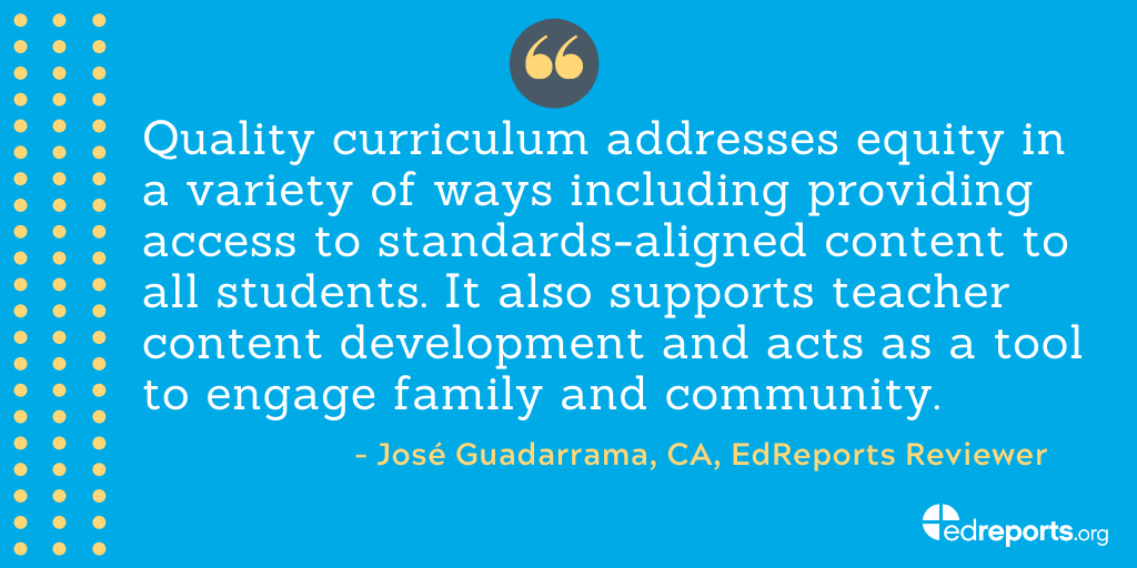 "Quality curriculum addresses equity in a variety of ways including providing access to standarads-aligned content to all students. It also supports teacher content development and acts as a tool to engage family and community." - José Guadarrama, CA, EdReports Reviewer