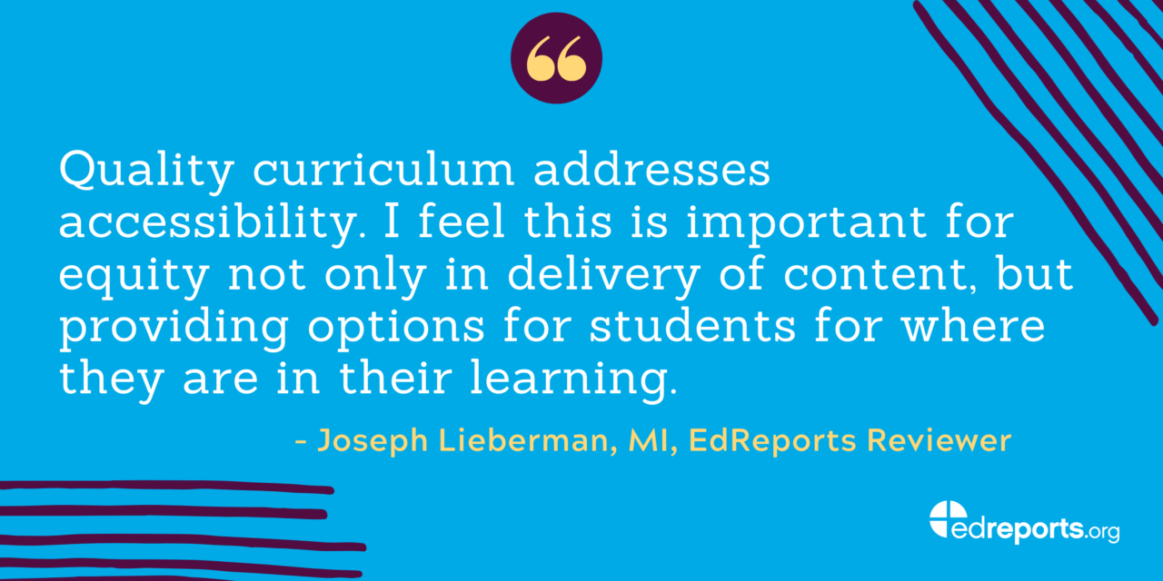 "Quality cutticulum addresses accessibility. I feel this is important for equity not only in delivery of content, but providing options for students where they are in their learning." -Joseph Lieberman, MI, EdReports Reviewer