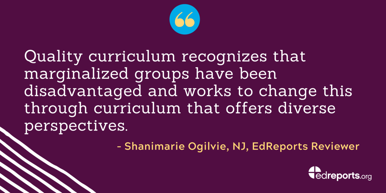 "Quality curriculum recognizes that marginalized groups have been disadvantaged and works to change this through curriculum that offers diverse prospectives." - Shanimarie Ogilvie, NJ, EdReports Reviewer