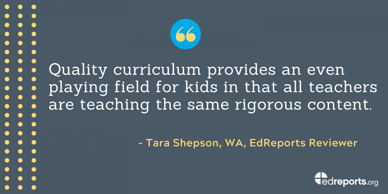 "Quality curriculum provides and even playing field for kids in that all teachers are teaching the same rigorous content." - Tara Shepson, WA, EdReports Reviewer