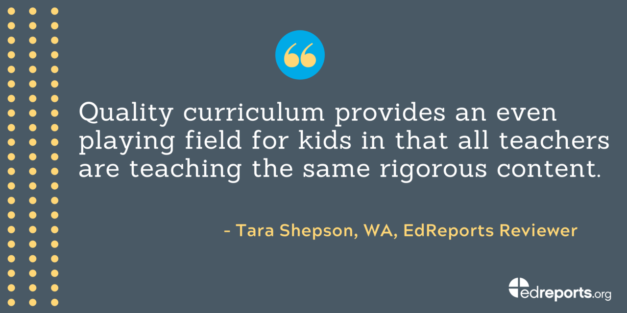 "Quality curriculum provides and even playing field for kids in that all teachers are teaching the same rigorous content." - Tara Shepson, WA, EdReports Reviewer