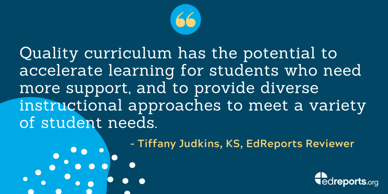 "Quality curriculum has the potential to accelerate learning for students who need more support, and to provide diverse instructional approaches to meet a vairety of student needs." - Tiffany Judkins, KS, EdReports Reviewer