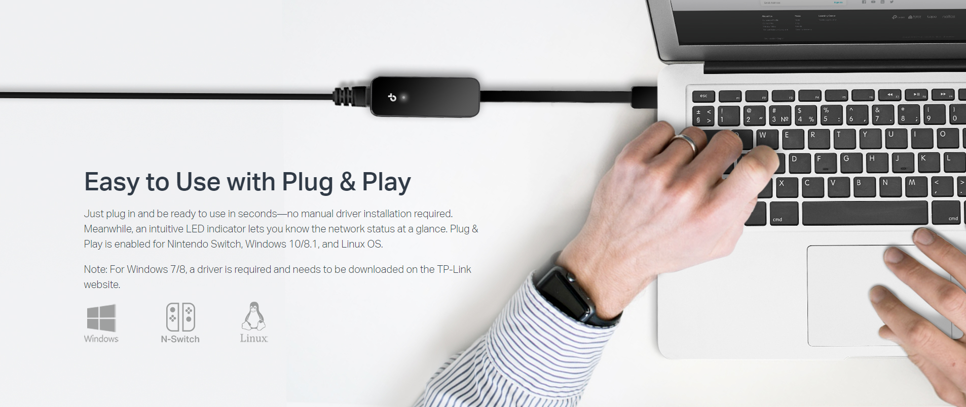 Easy to Use with Plug & Play
Just plug in and be ready to use in seconds—no manual driver installation required. Meanwhile, an intuitive LED indicator lets you know the network status at a glance. Plug & Play is enabled for Nintendo Switch, Windows 10/8.1, and Linux OS.

Note: For Windows 7/8, a driver is required and needs to be downloaded on the TP-Link