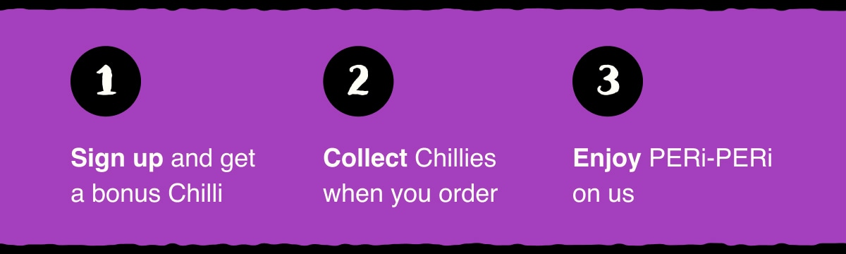 Step 1: Sign up and get a bonus Chilli. Step 2: Collect Chillies when you order. Step 3: Enjoy PERi-PERi on us.