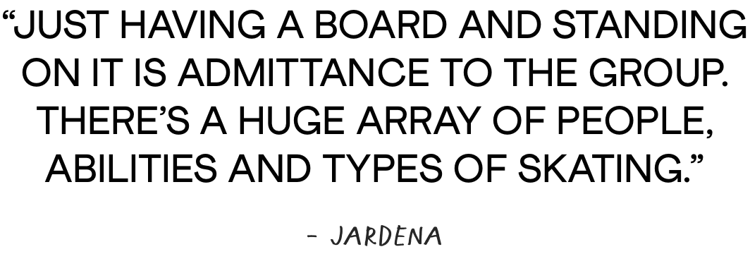 Just having a board and standing on it is admittance to the group. There’s a huge array of people, abilities and types of skating. - Jardena