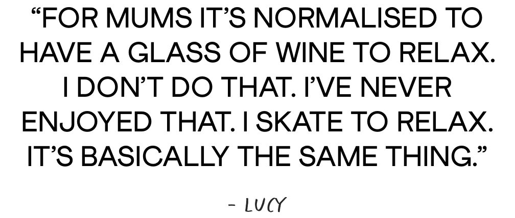 For mums it’s normalised to having a glass of wine to relax. I don’t do that. I’ve never enjoyed that. I skate to relax. It’s basically the same thing, - Lucy