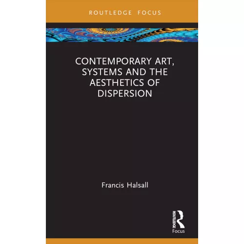 Contemporary Art, Systems and the Aesthetics of Dispersion (Routledge Focus on Art History and Visual Studies)