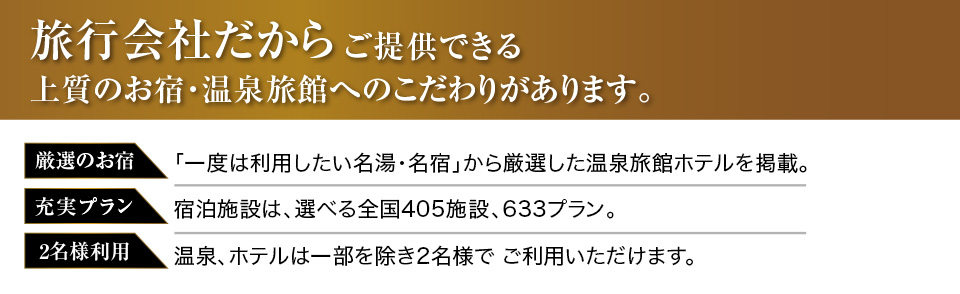 旅行会社だからご提供できる上質のお宿・温泉旅館へのこだわりがあります。厳選のお宿：「一度は利用したい名湯・名宿」から厳選した温泉旅館ホテルを掲載。充実プラン：宿泊施設は、選べる全国27,000施設以上、633プラン。2名様利用：温泉、ホテルは一部を除き2名様で、ご利用いただけます。