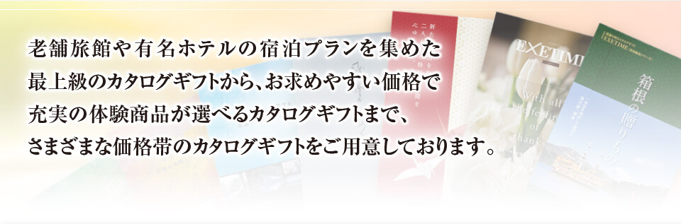 老舗旅館や有名ホテルの宿泊プランを集めた 最上級のカタログギフトから、お求めやすい価格で 充実の体験商品が選べるカタログギフトまで、 さまざまな価格帯のカタログギフトをご用意しております。