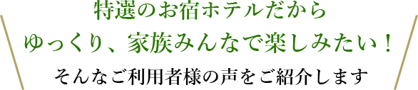 特選のお宿ホテルだからゆっくり、家族みんなで楽しみたい！そんなご利用者様の声をご紹介します