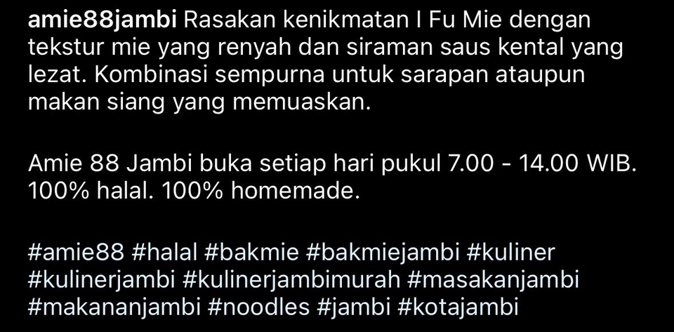 Caption ig promosi makanan Mie Fu Mie di Jambi, 100% halal, homemade, buka setiap hari pukul 7.00-14.00 WIB.
#amie88 #halal #bakmie #bakmiejambi #kuliner #kulinerjambi #kulinerjambimurah #masakanjambi #makananjambi #noodles #jambi #kotajambi