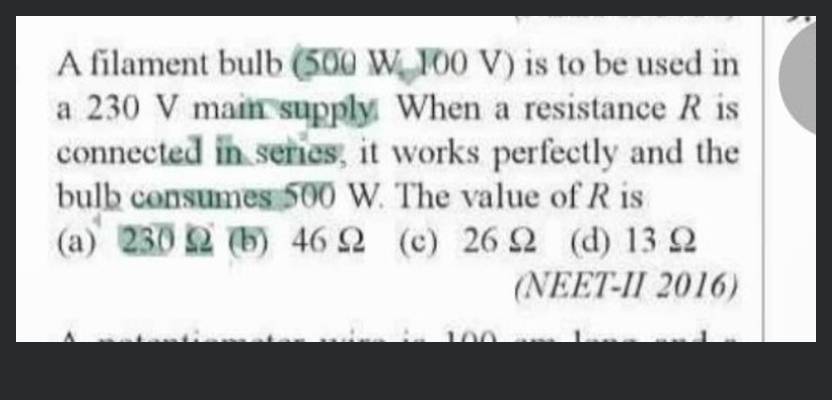 A filament bulb 500 W, 100 V is to be used in a 230 V main supply. When a  resistance R is connected in series, it works perfectly and the bulb  consumes