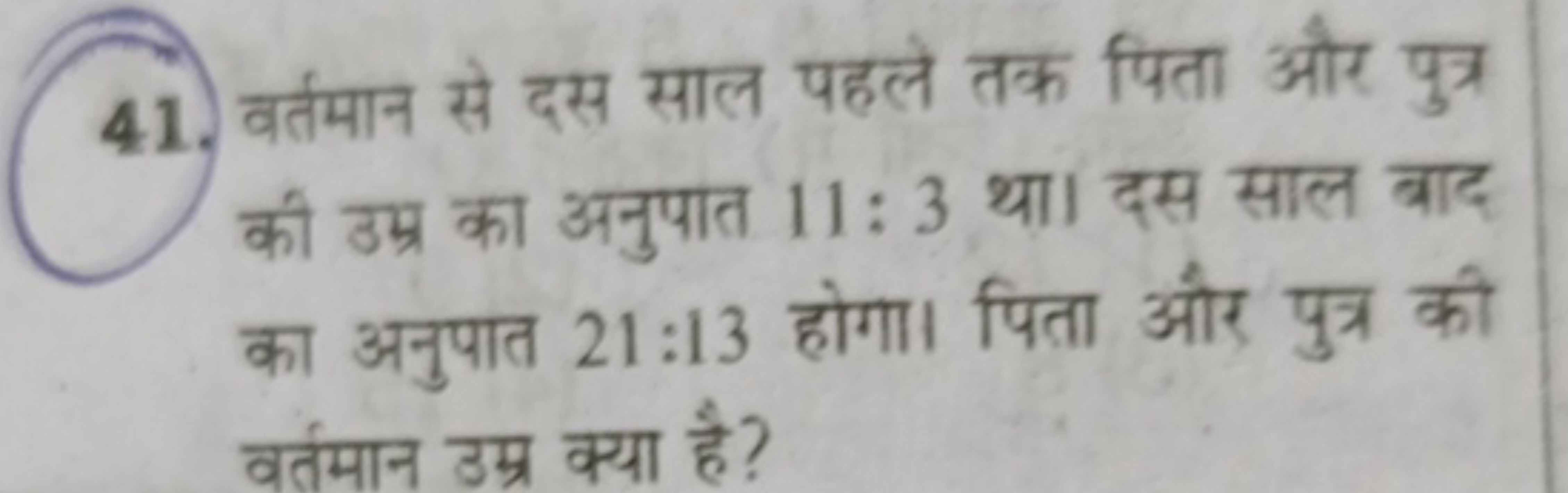 41. वर्तमान से दस साल पहले तक पिता और पुत्र की उम्र का अनुपात 11:3 था।