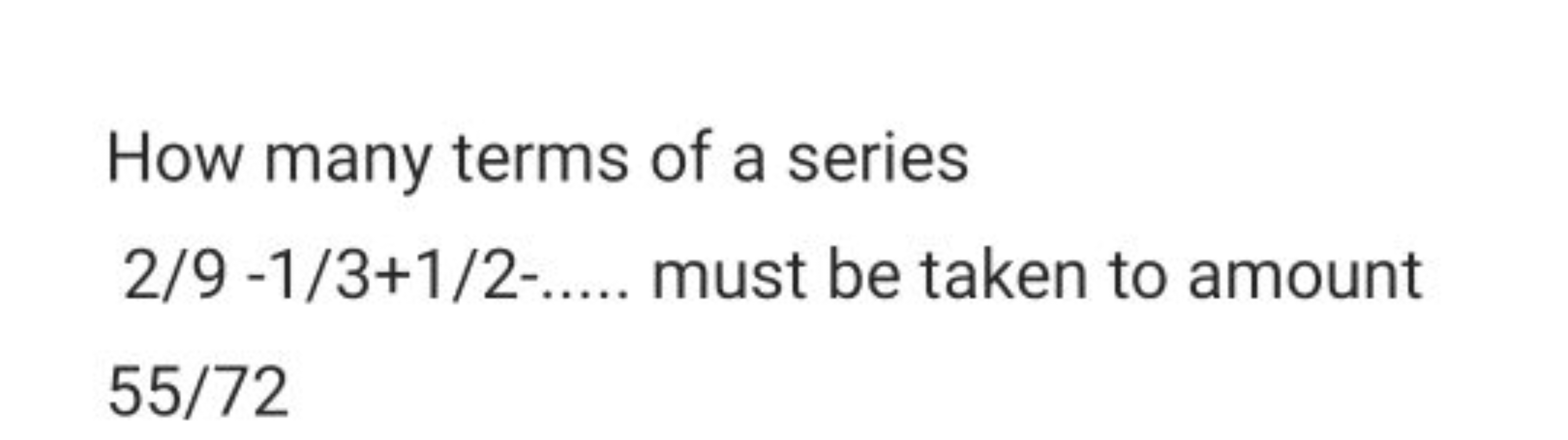 How many terms of a series
2/9 -1/3+1/2-.... must be taken to amount
5