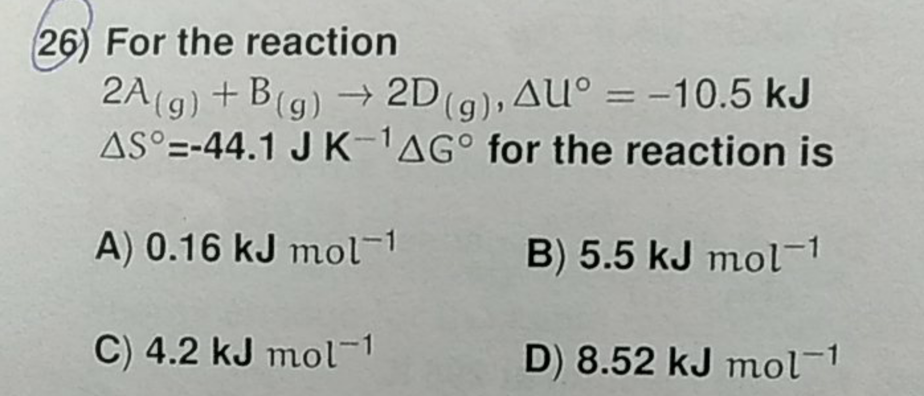 26) For the reaction
2 A(g)​+B(g)​→2D(g)​,ΔU∘=−10.5 kJ ΔS∘=−44.1JK−1ΔG