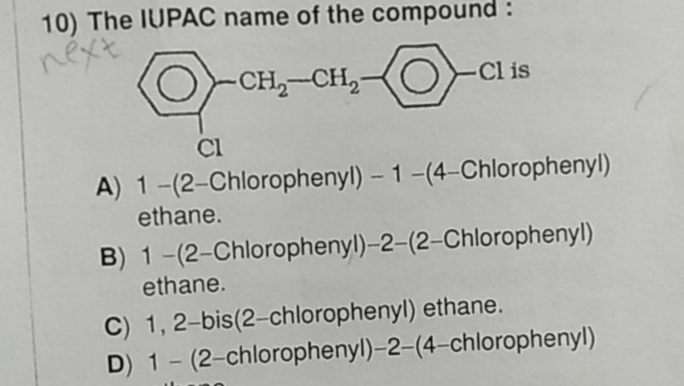 10) The IUPAC name of the compound:
Clc1ccc(CCc2ccccc2Cl)cc1
A) 1 -(2-