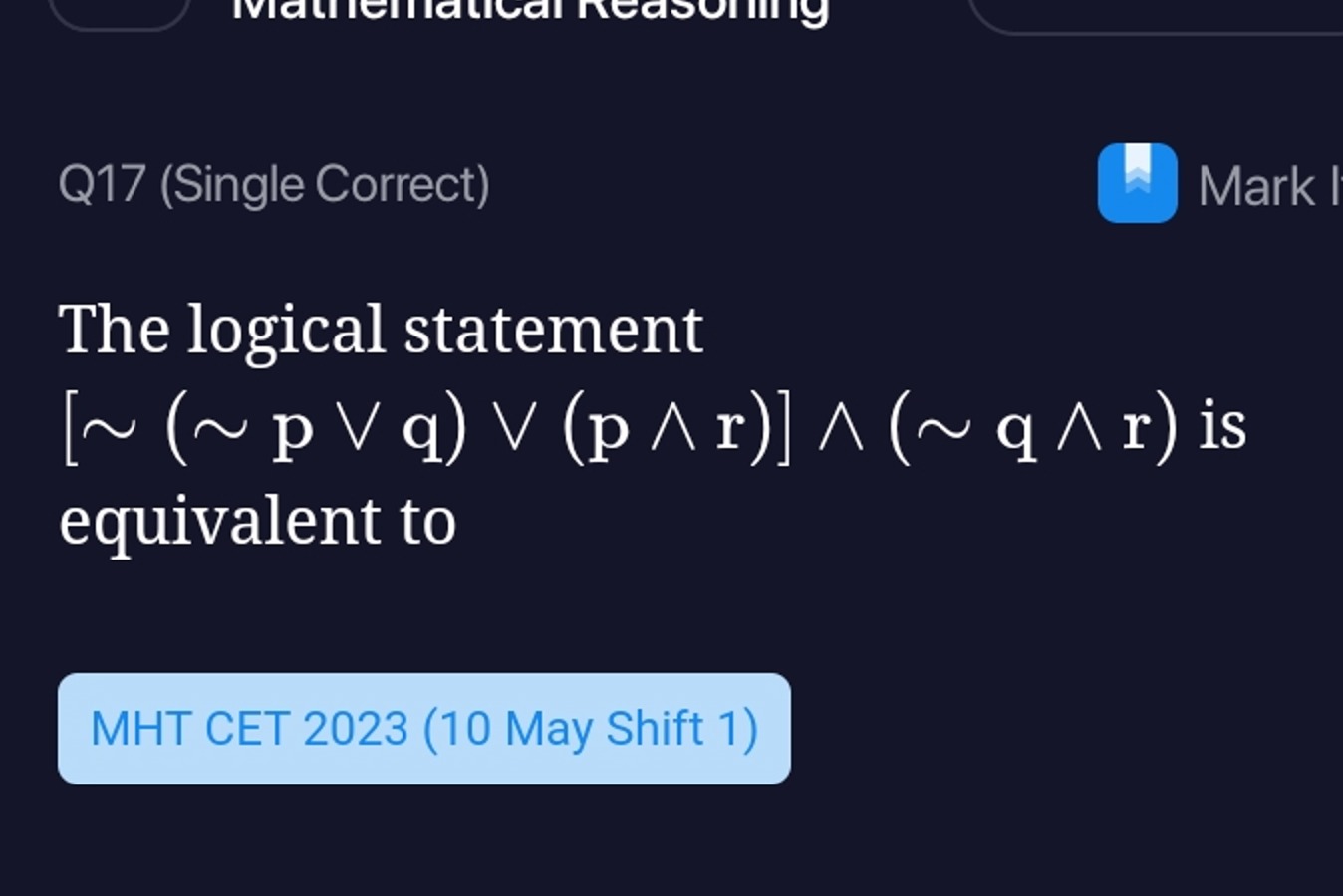 Q17 (Single Correct)
Mark
The logical statement [∼(∼p∨q)∨(p∧r)]∧(∼q∧r)