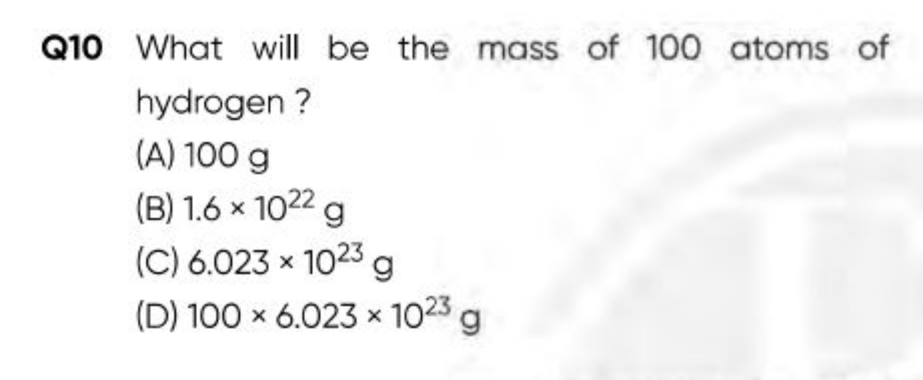 Q10 What will be the mass of 100 atoms of hydrogen ?
(A) 100 g
(B) 1.6