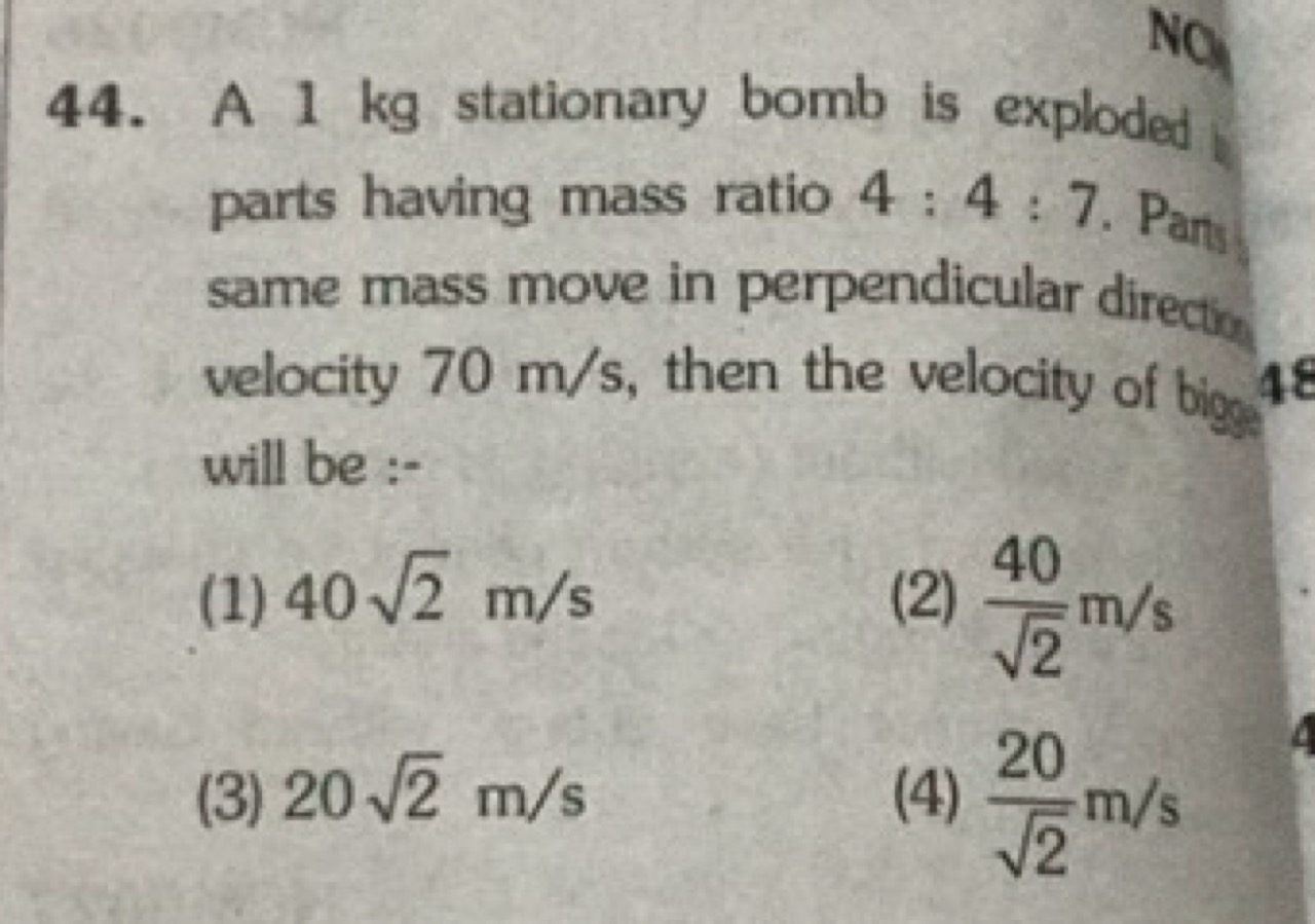 44. A 1 kg stationary bomb is exploded parts having mass ratio 4:4:7. 