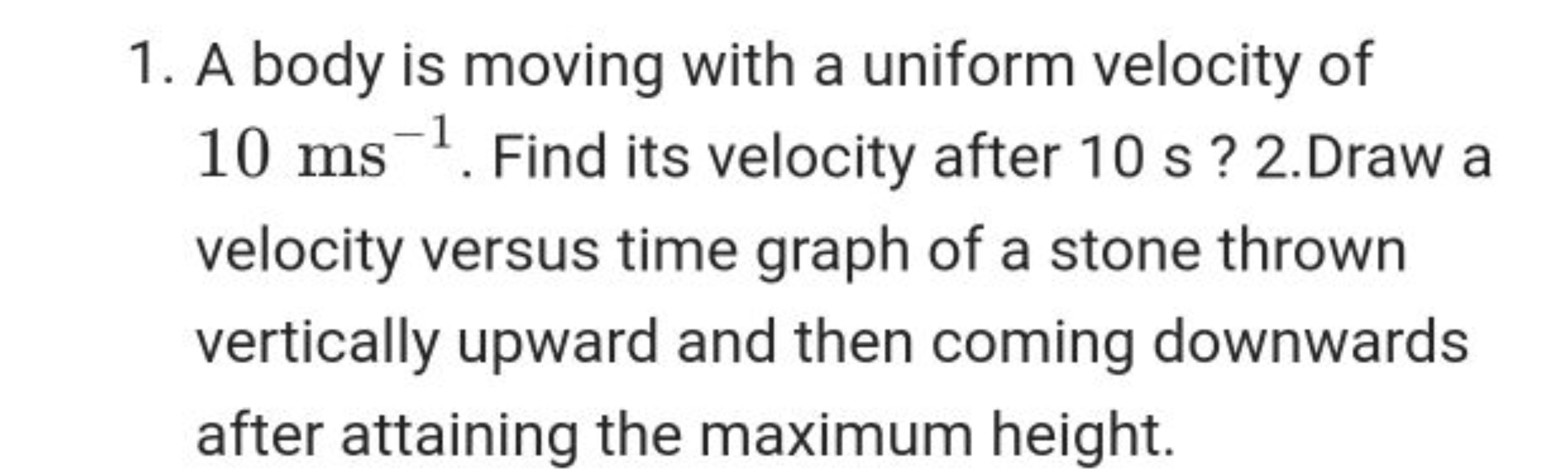 1. A body is moving with a uniform velocity of 10 ms−1. Find its veloc