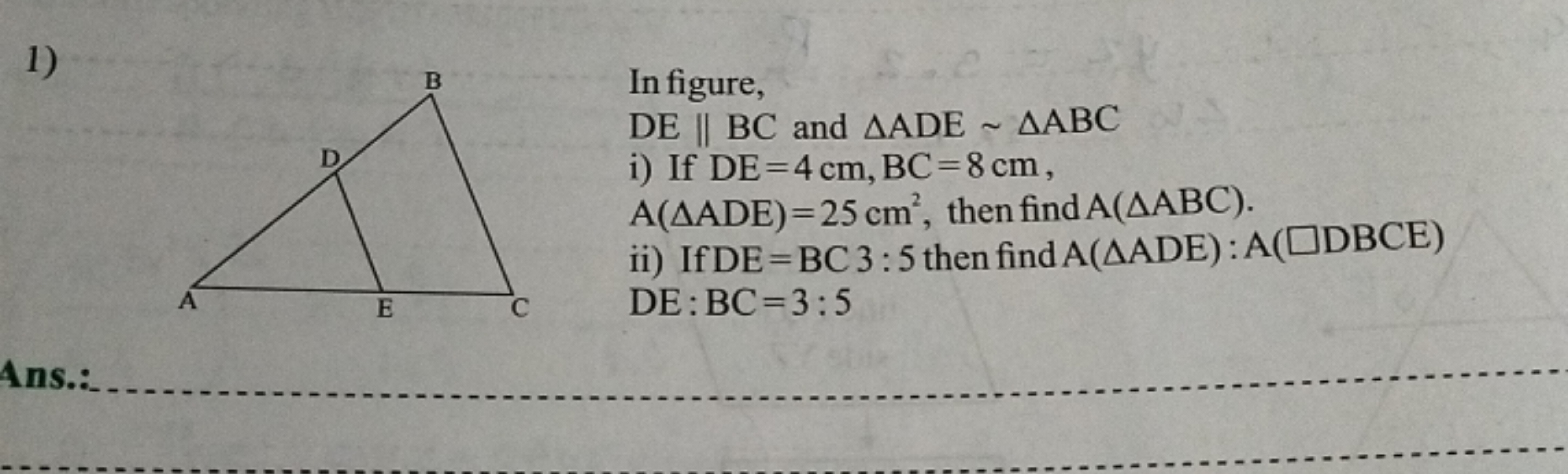 1)

In figure,
DE∥BC and △ADE∼△ABC
i) If DE=4 cm,BC=8 cm, A(△ADE)=25 c