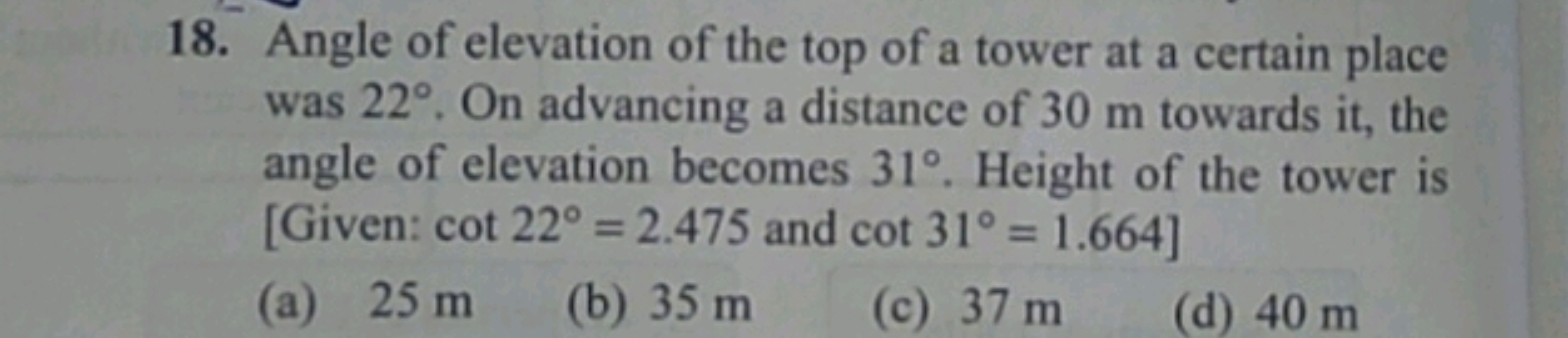 18. Angle of elevation of the top of a tower at a certain place was 22