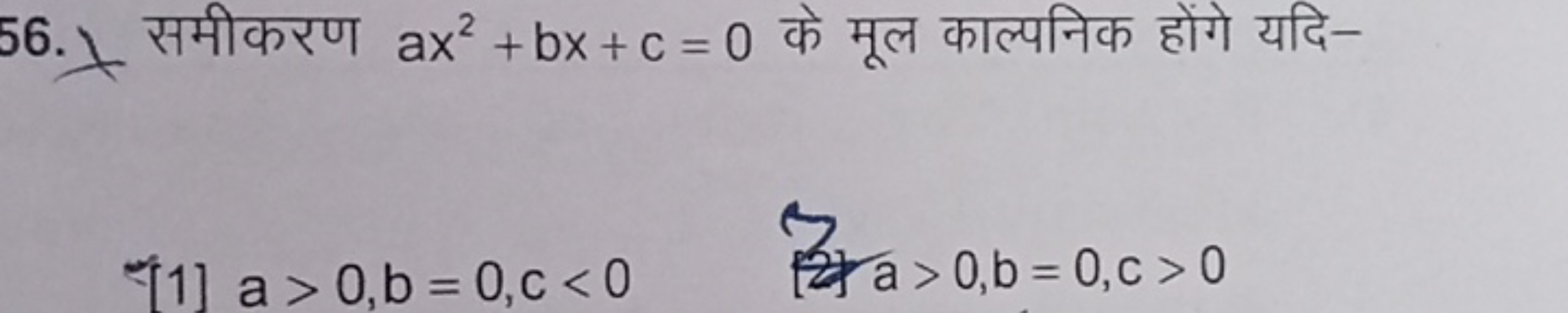 56. समीकरण ax2+bx+c=0 के मूल काल्पनिक होंगे यदि-
[1] a>0,b=0,c<0
a>0,b