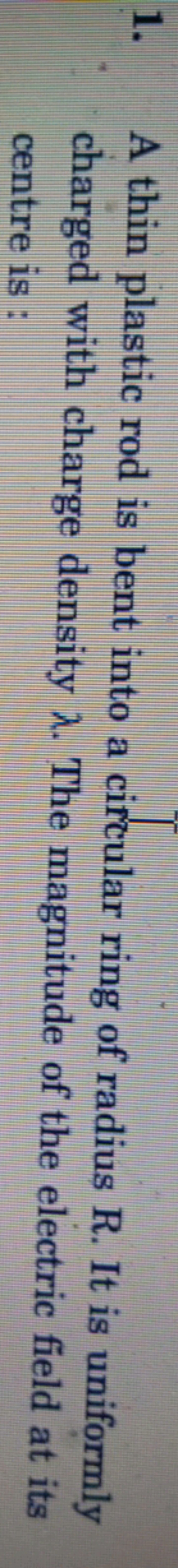 1. A thin plastic rod is bent into a circular ring of radius R. It is 