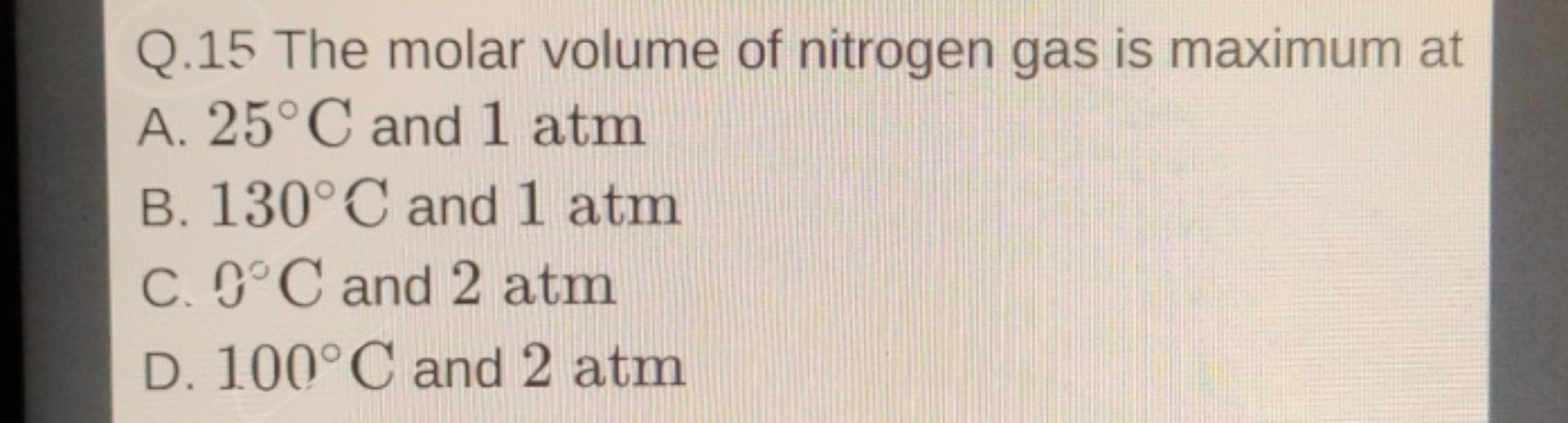 Q. 15 The molar volume of nitrogen gas is maximum at
A. 25∘C and 1 atm