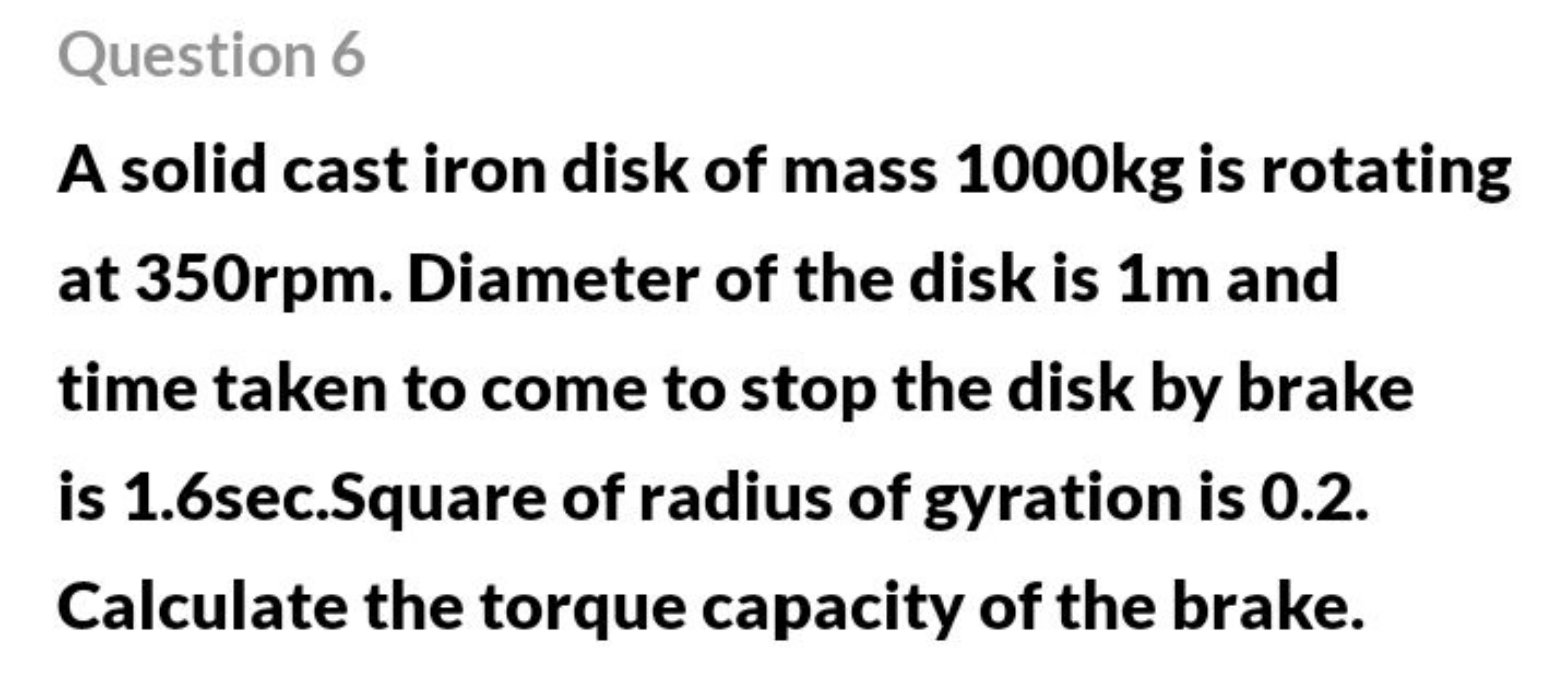 Question 6
A solid cast iron disk of mass 1000 kg is rotating at 350rp