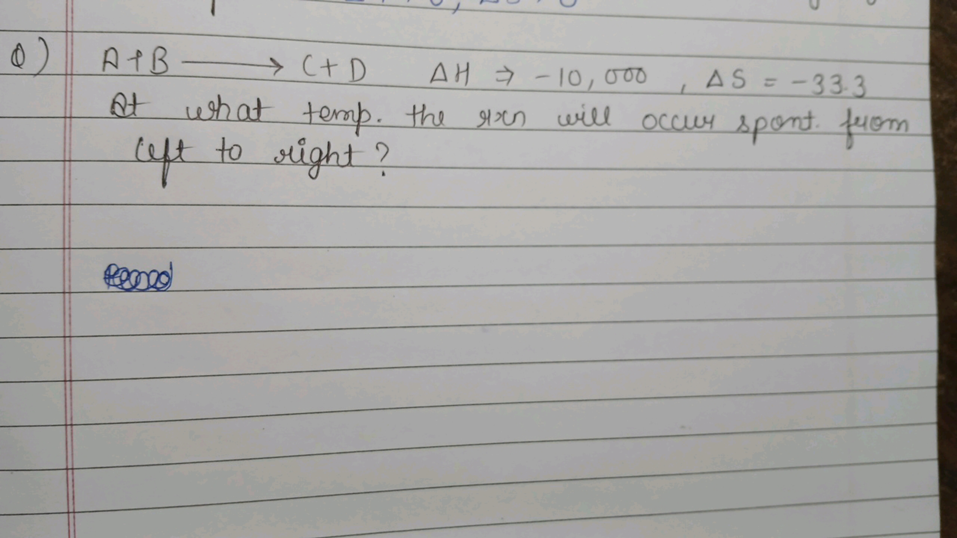 Q) A+B⟶C+DΔH⇒−10,000,ΔS=−33.3 At what temp. the ron will occur spent f