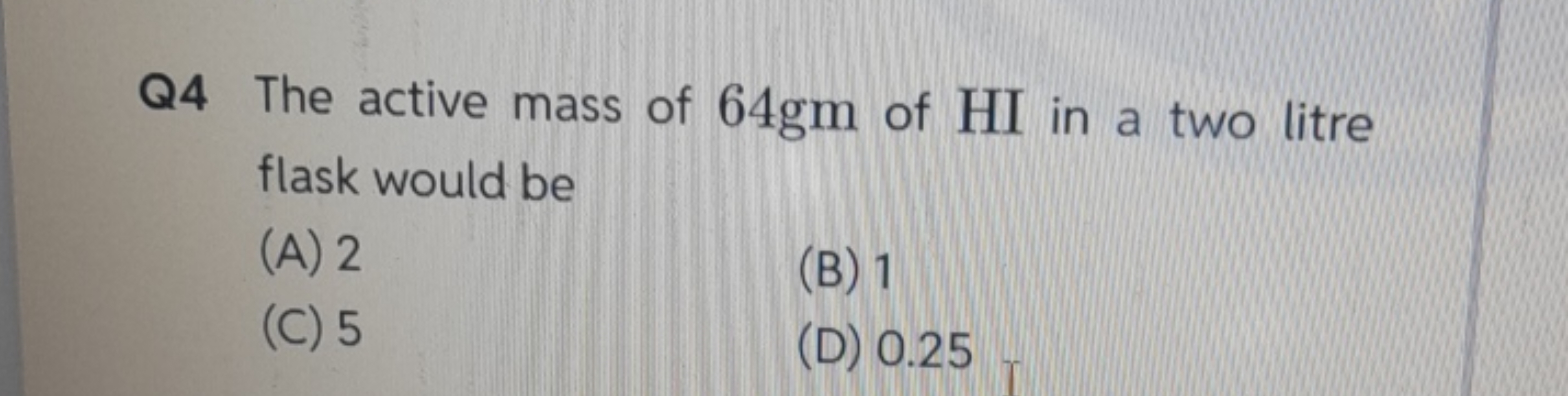 Q4 The active mass of 64 gm of HI in a two litre flask would be
(A) 2
