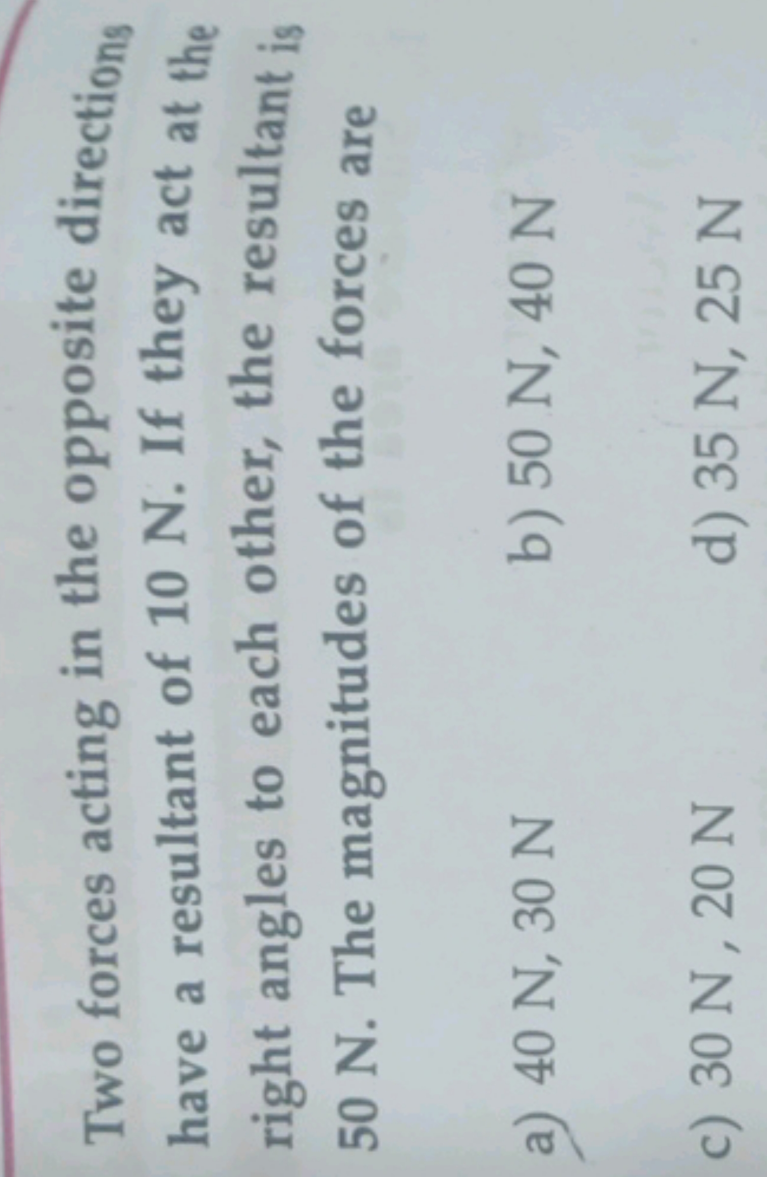 Two forces acting in the opposite directions have a resultant of 10N. 