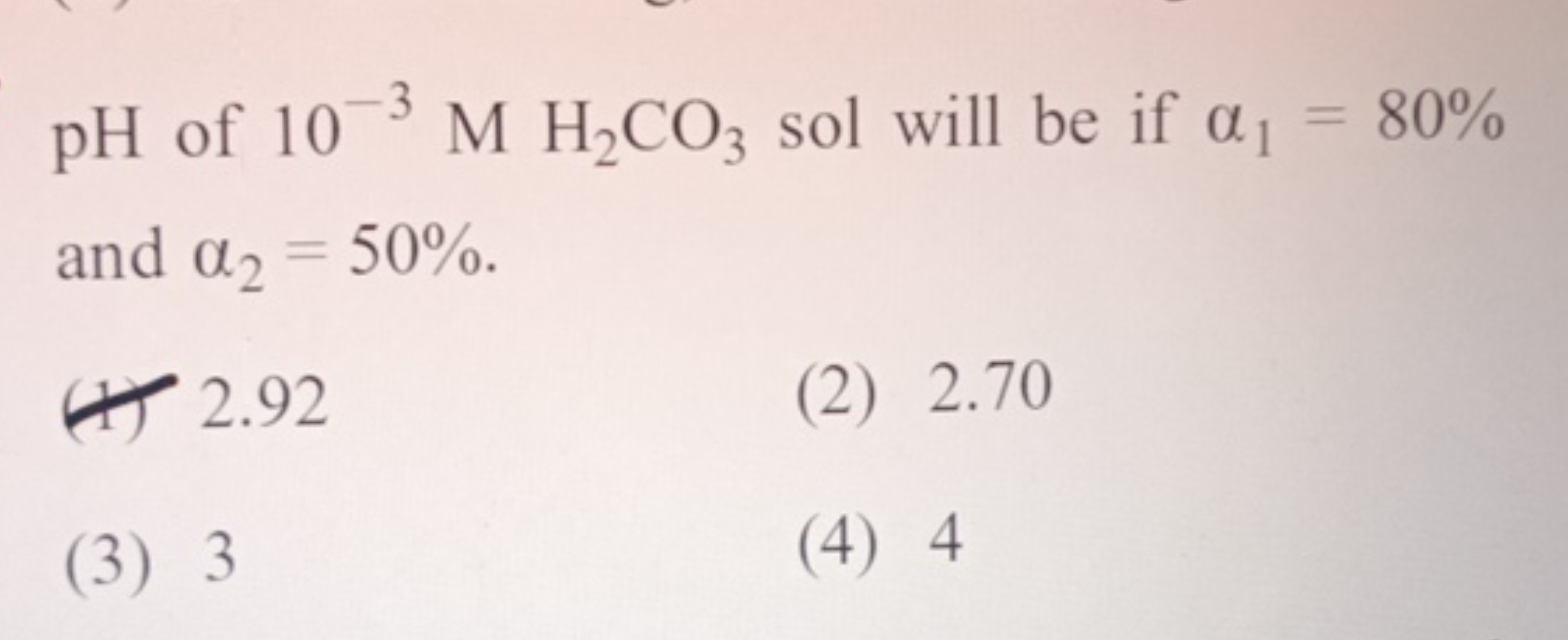 pH of 10−3MH2​CO3​ sol will be if α1​=80% and α2​=50%.
(1) 2.92
(2) 2.