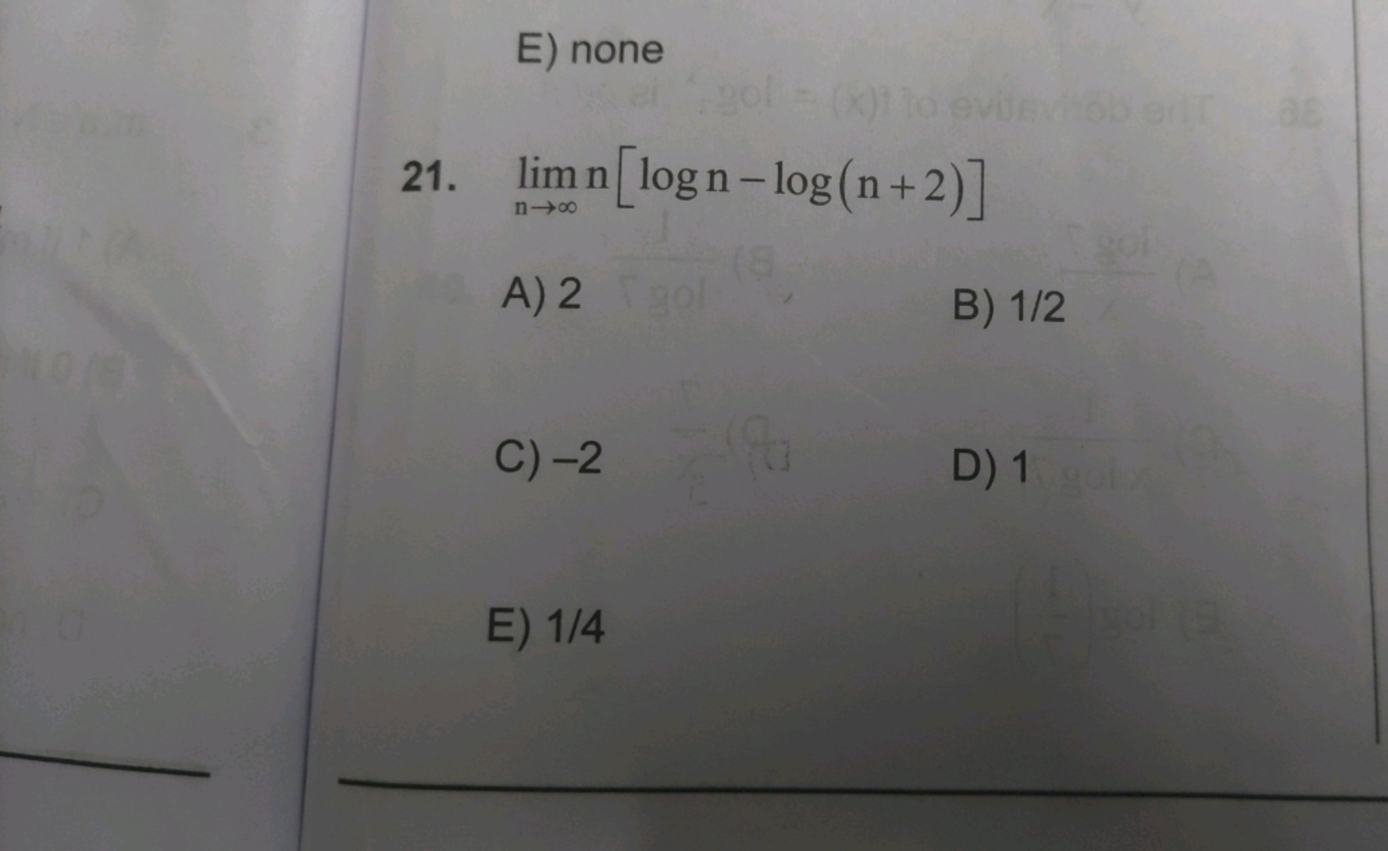 E) none
21. limn→∞​n[logn−log(n+2)]
A) 2
B) 1/2
C) - 2
D) 1
E) 1/4