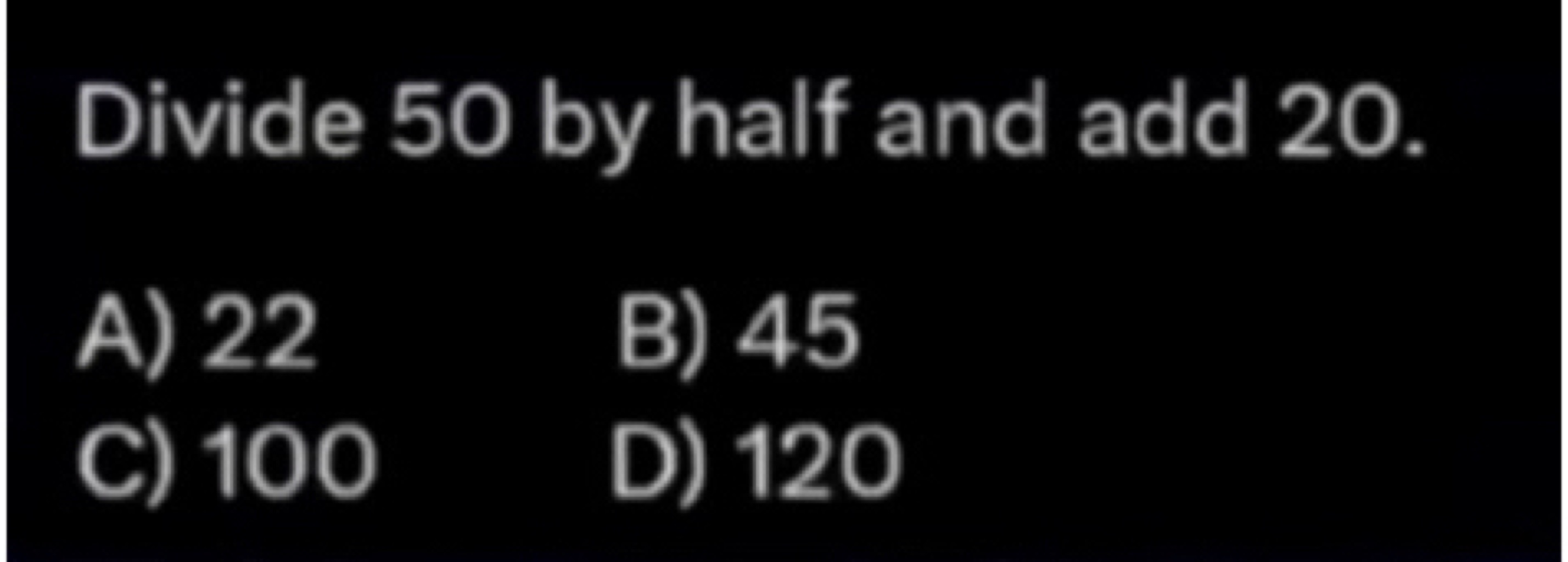 Divide 50 by half and add 20.
A) 22
B) 45
C) 100
D) 120