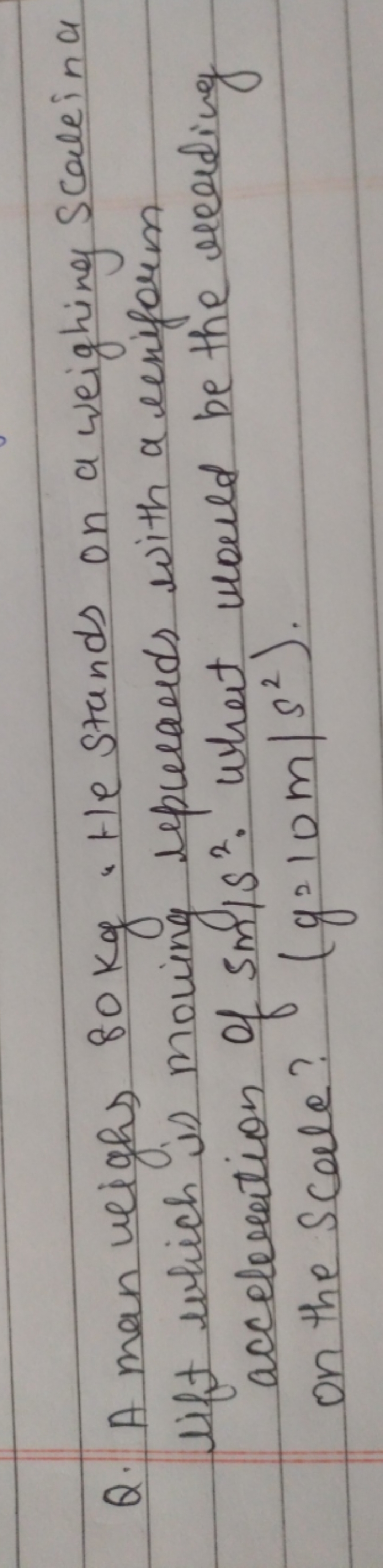 Q. A man weighs 80 kg . He stands on a weighing Scallin a lift which i