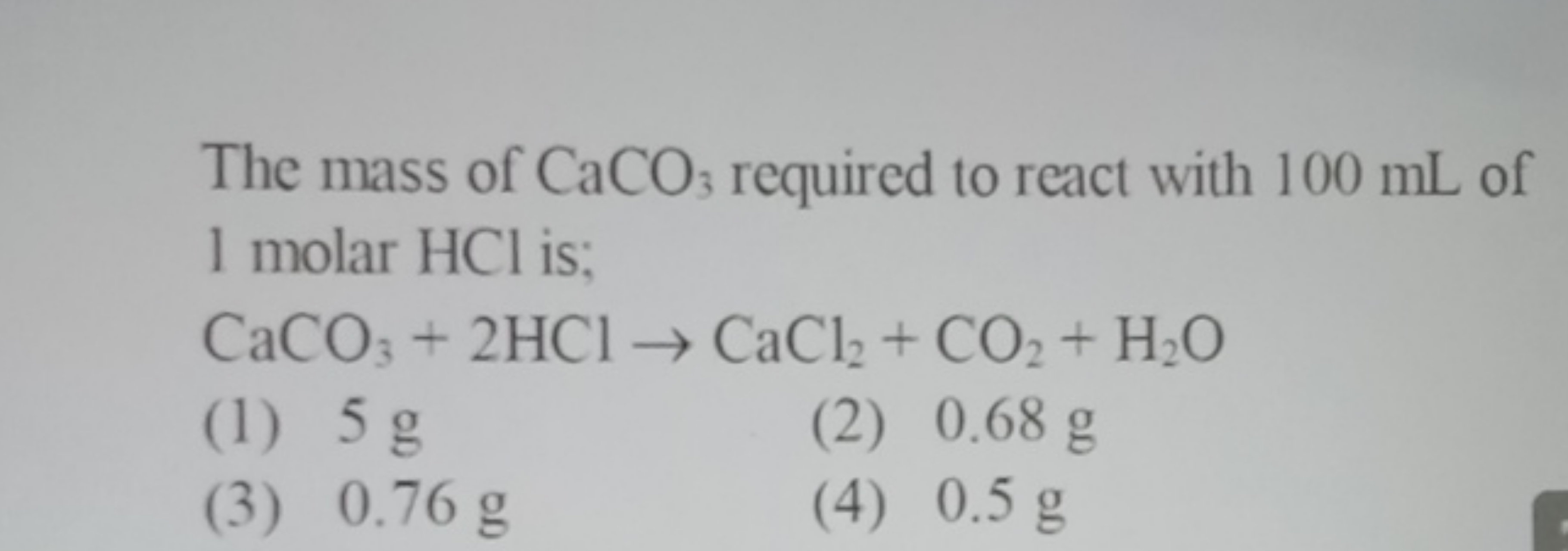 The mass of CaCO3​ required to react with 100 mL of 1 molar HCl is; Ca