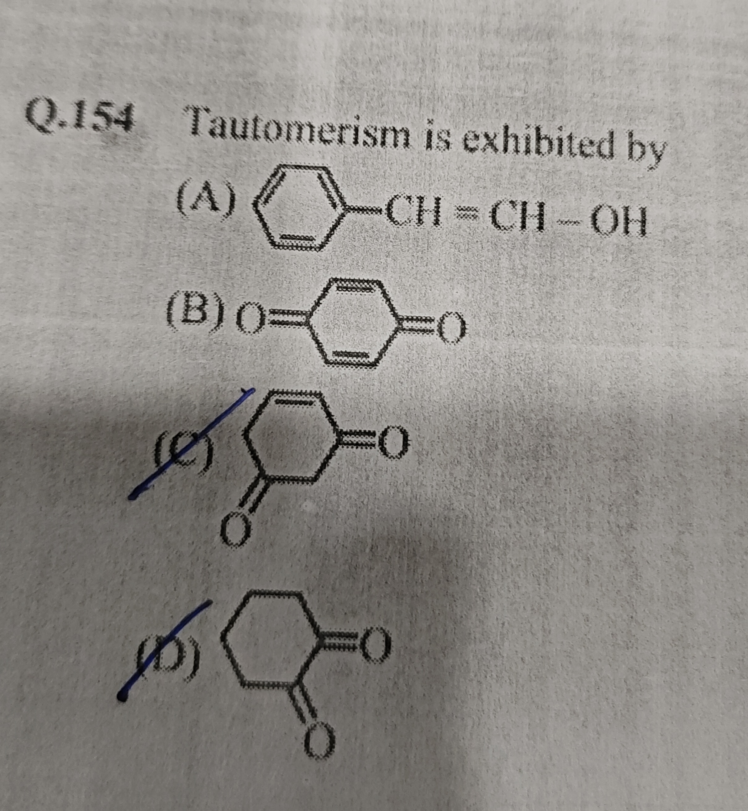 Q. 154 Tautomerism is exhibited by
(A)
OC=Cc1ccccc1
(B)
O=C1C=CC(=O)C=