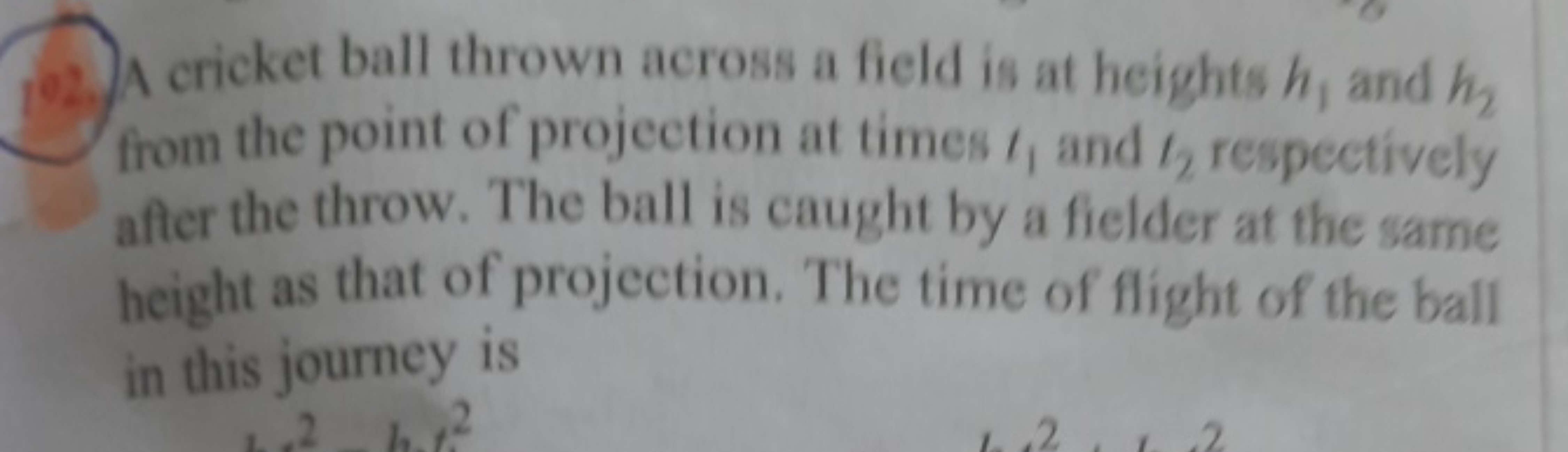 102. A cricket ball thrown across a field is at heights h1​ and h2​ fr