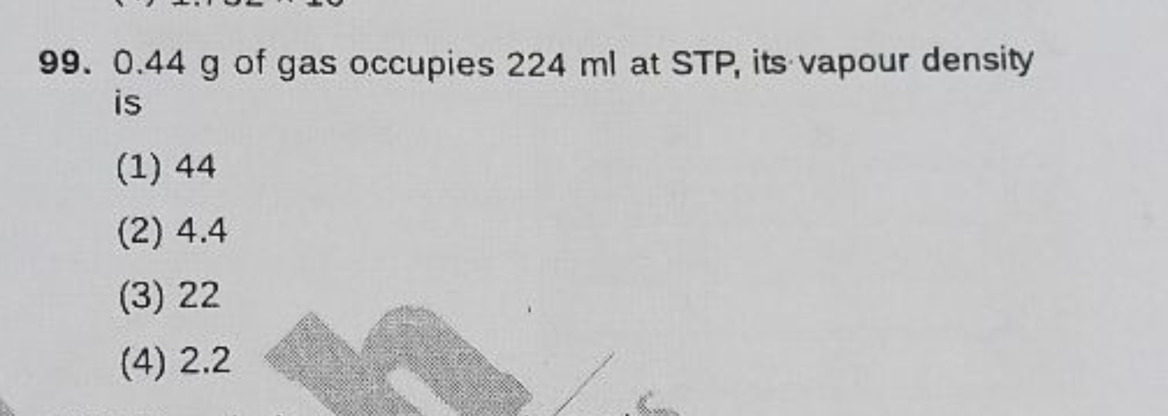 99. 0.44 g of gas occupies 224 ml at STP, its vapour density is
(1) 44