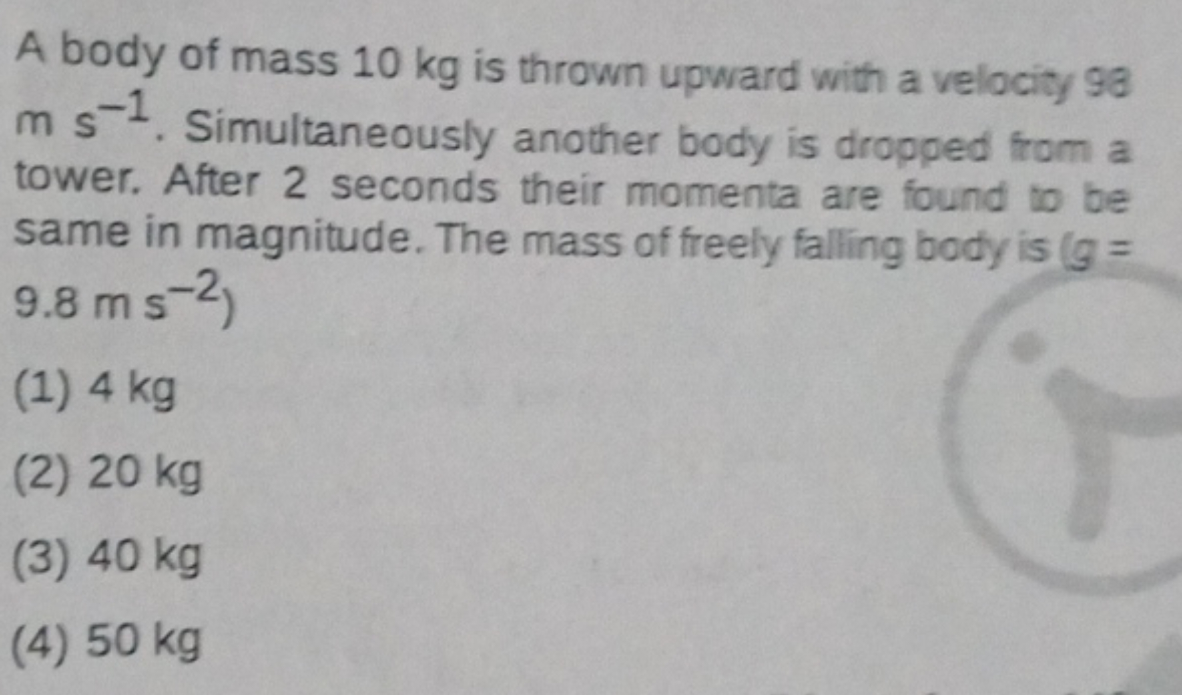 A body of mass 10 kg is thrown upward with a velocity 98 ms−1. Simulta