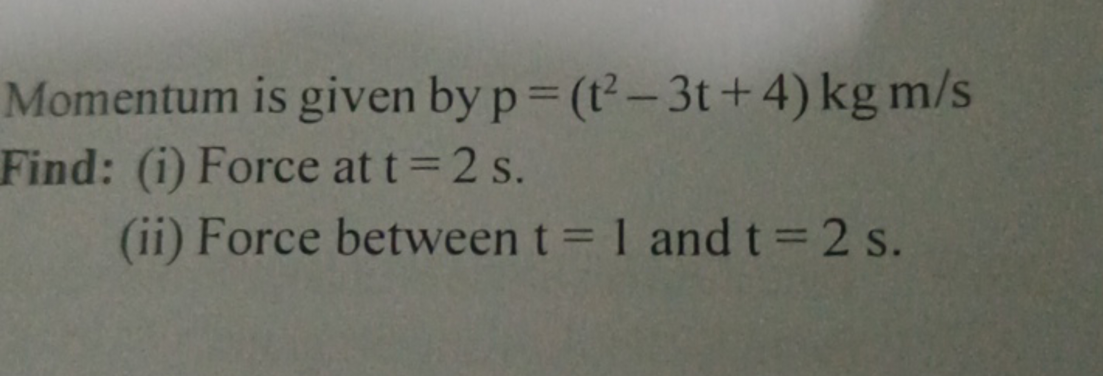 Momentum is given by p=(t2−3t+4)kgm/s
Find: (i) Force at t=2 s.
(ii) F