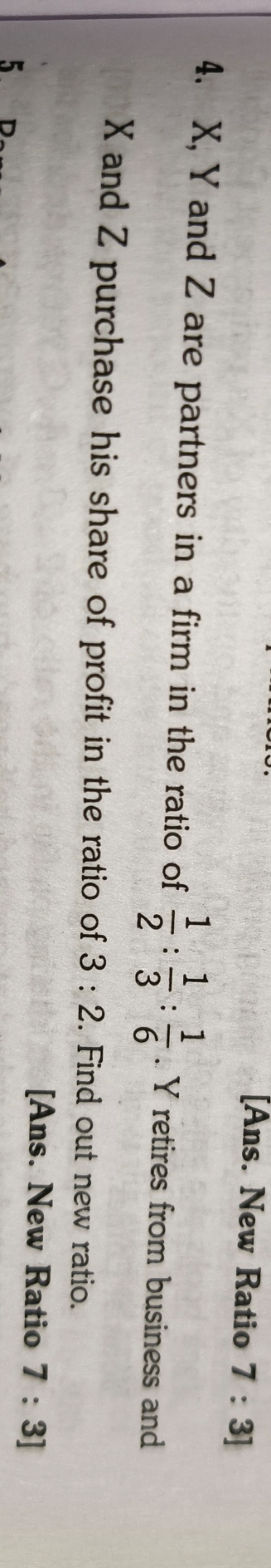 B
[Ans. New Ratio 7: 3]
4. X, Y and Z are partners in a firm in the ra