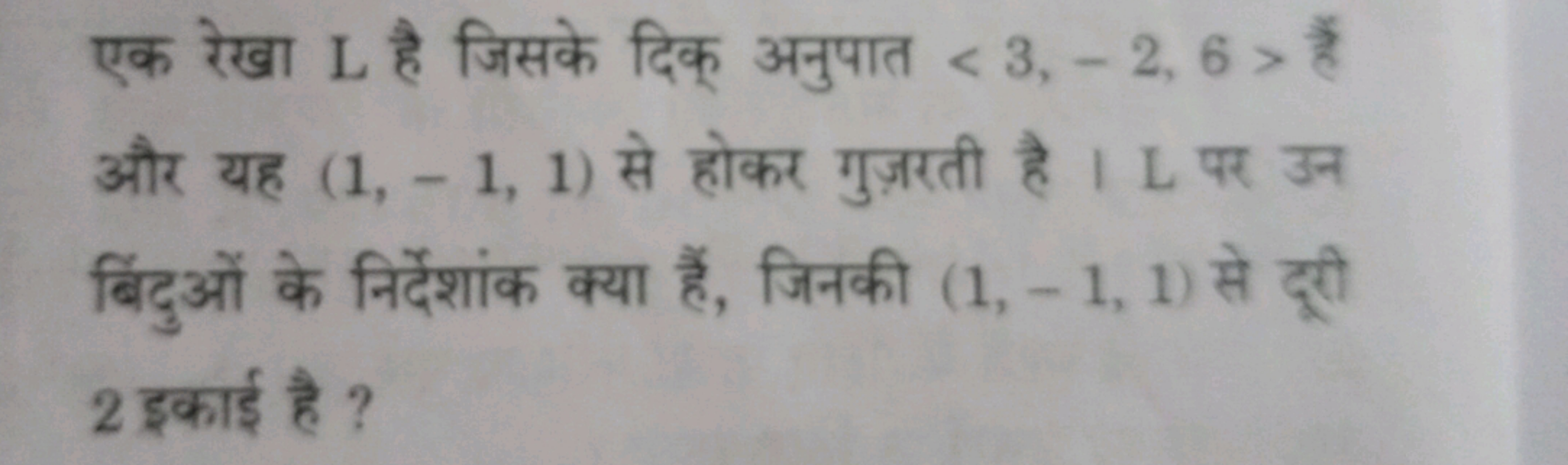 एक रेखा L है जिसके दिक् अनुपात ⟨3,−2,6⟩ हैं और यह (1,−1,1) से होकर गुज