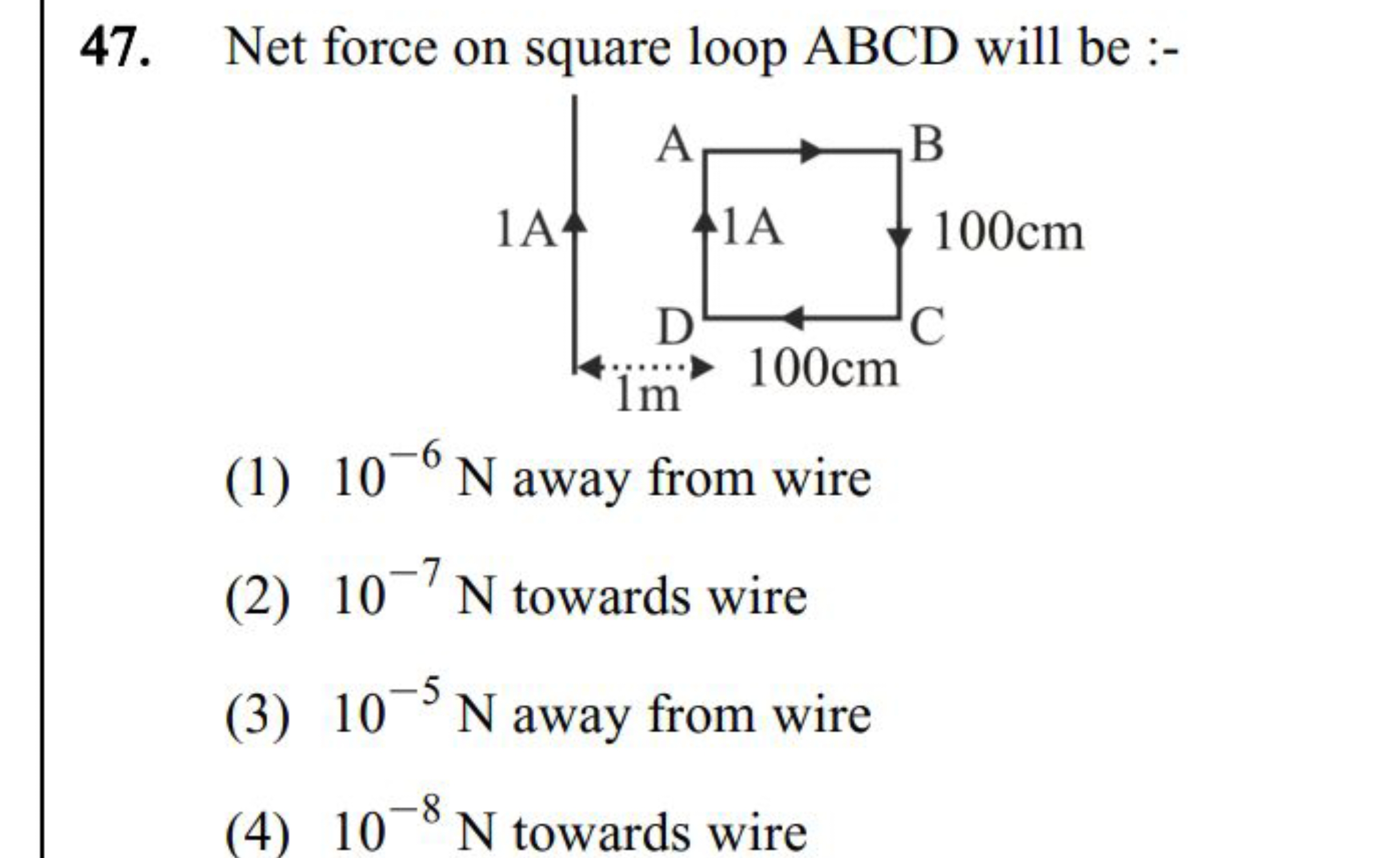 47. Net force on square loop ABCD will be :-
(1) 10−6 N away from wire